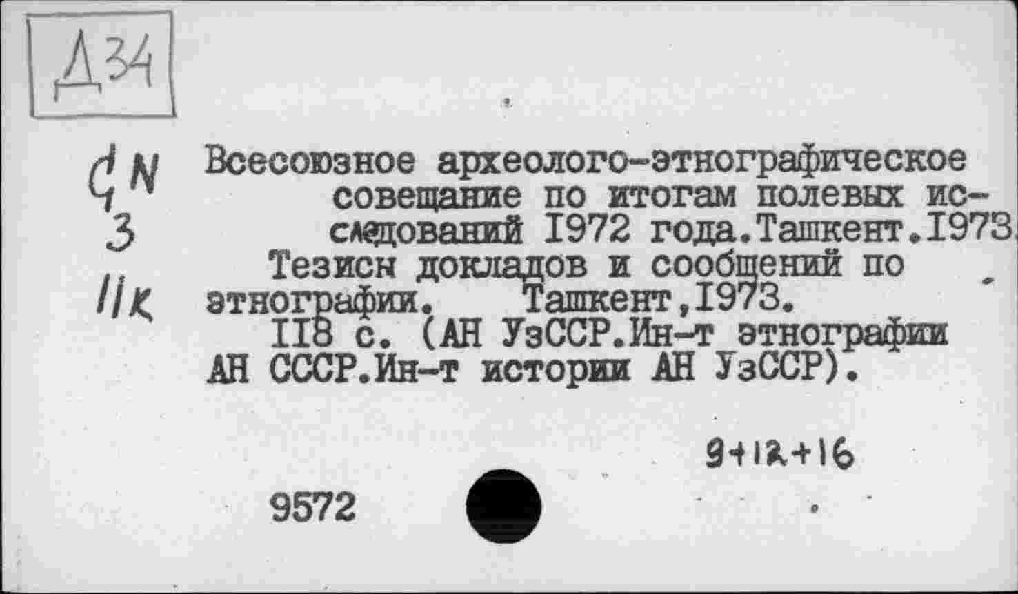 ﻿№
J д/ Всесоюзное археолого-этнографическое
Ч 1	совещание по итогам полевых ис-
3	следований 1972 года.Ташкент. 1973
Тезисы докладов и сообщений по
//< этнографии. Ташкент,1973.
ІІ8 с. (АН УзССР.Ин-т этнографии
АН СССР.Ин-т истории АН УзССР).

9572